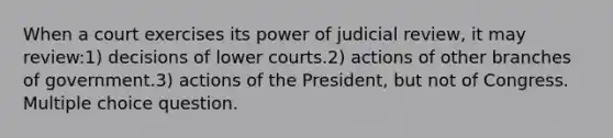 When a court exercises its power of judicial review, it may review:1) decisions of lower courts.2) actions of other branches of government.3) actions of the President, but not of Congress. Multiple choice question.