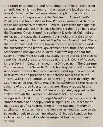 The Court extended the 2nd Amendment's limits on restricting an individual's right to bear arms on state and local gun control laws Q: Does the Second Amendment apply to the states because it is incorporated by the Fourteenth Amendment's Privileges and Immunities or Due Process clauses and thereby made applicable to the states? Several suits were filed against Chicago and Oak Park in Illinois challenging their gun bans after the Supreme Court issued its opinion in District of Columbia v. Heller. In that case, the Supreme Court held that a District of Columbia handgun ban violated the Second Amendment. There, the Court reasoned that the law in question was enacted under the authority of the federal government and, thus, the Second Amendment was applicable. Here, plaintiffs argued that the Second Amendment should also apply to the states. The district court dismissed the suits. On appeal, the U.S. Court of Appeals for the Seventh Circuit affirmed. In a 5-4 decision, The Supreme Court reversed the Seventh Circuit, holding that the Fourteenth Amendment makes the Second Amendment right to keep and bear arms for the purpose of self-defense applicable to the states. With Justice Samuel A. Alito writing for the majority, the Court reasoned that rights that are "fundamental to the Nation's scheme of ordered liberty" or that are "deeply rooted in this Nation's history and tradition" are appropriately applied to the states through the Fourteenth Amendment. The Court recognized in Heller that the right to self-defense was one such "fundamental" and "deeply rooted" right. The Court reasoned that because of its holding in Heller, the Second Amendment applied to the states. Here, the Court remanded the case to the Seventh Circuit to determine whether Chicago's handgun ban violated an individual's right to keep and bear arms for self-defense.