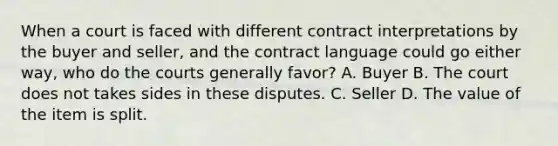 When a court is faced with different contract interpretations by the buyer and seller, and the contract language could go either way, who do the courts generally favor? A. Buyer B. The court does not takes sides in these disputes. C. Seller D. The value of the item is split.