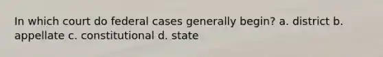 In which court do federal cases generally begin? a. district b. appellate c. constitutional d. state