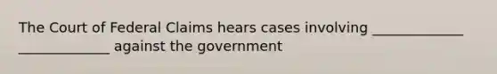 The Court of Federal Claims hears cases involving _____________ _____________ against the government