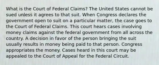 What is the Court of Federal Claims? The United States cannot be sued unless it agrees to that suit. When Congress declares the government open to suit on a particular matter, the case goes to the Court of Federal Claims. This court hears cases involving money claims against the federal government from all across the country. A decision in favor of the person bringing the suit usually results in money being paid to that person. Congress appropriates the money. Cases heard in this court may be appealed to the Court of Appeal for the Federal Circuit.