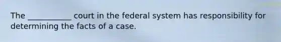 The ___________ court in the federal system has responsibility for determining the facts of a case.