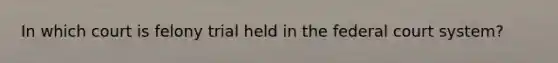 In which court is felony trial held in the federal court system?
