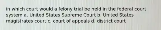 in which court would a felony trial be held in the federal court system a. United States Supreme Court b. United States magistrates court c. court of appeals d. district court