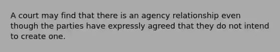 A court may find that there is an agency relationship even though the parties have expressly agreed that they do not intend to create one.