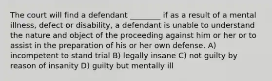 The court will find a defendant ________ if as a result of a mental illness, defect or disability, a defendant is unable to understand the nature and object of the proceeding against him or her or to assist in the preparation of his or her own defense. A) incompetent to stand trial B) legally insane C) not guilty by reason of insanity D) guilty but mentally ill