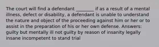 The court will find a defendant ________ if as a result of a mental illness, defect or disability, a defendant is unable to understand the nature and object of the proceeding against him or her or to assist in the preparation of his or her own defense. Answers: guilty but mentally ill not guilty by reason of insanity legally insane incompetent to stand trial