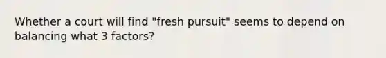 Whether a court will find "fresh pursuit" seems to depend on balancing what 3 factors?