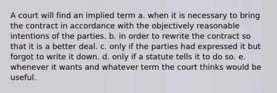 A court will find an implied term a. when it is necessary to bring the contract in accordance with the objectively reasonable intentions of the parties. b. in order to rewrite the contract so that it is a better deal. c. only if the parties had expressed it but forgot to write it down. d. only if a statute tells it to do so. e. whenever it wants and whatever term the court thinks would be useful.