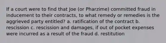 If a court were to find that Joe (or Pharzime) committed fraud in inducement to their contracts, to what remedy or remedies is the aggrieved party entitled? a. ratification of the contract b. rescission c. rescission and damages, if out of pocket expenses were incurred as a result of the fraud d. restitution