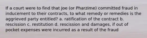 If a court were to find that Joe (or Pharzime) committed fraud in inducement to their contracts, to what remedy or remedies is the aggrieved party entitled? a. ratification of the contract b. rescission c. restitution d. rescission and damages, if out of pocket expenses were incurred as a result of the fraud