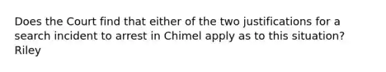 Does the Court find that either of the two justifications for a search incident to arrest in Chimel apply as to this situation? Riley