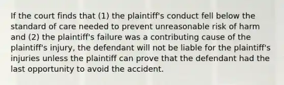 If the court finds that (1) the plaintiff's conduct fell below the standard of care needed to prevent unreasonable risk of harm and (2) the plaintiff's failure was a contributing cause of the plaintiff's injury, the defendant will not be liable for the plaintiff's injuries unless the plaintiff can prove that the defendant had the last opportunity to avoid the accident.