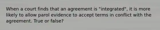 When a court finds that an agreement is "integrated", it is more likely to allow parol evidence to accept terms in conflict with the agreement. True or false?