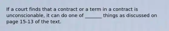 If a court finds that a contract or a term in a contract is unconscionable, it can do one of _______ things as discussed on page 15-13 of the text.