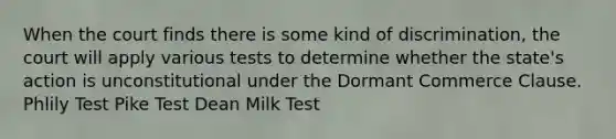 When the court finds there is some kind of discrimination, the court will apply various tests to determine whether the state's action is unconstitutional under the Dormant Commerce Clause. Phlily Test Pike Test Dean Milk Test