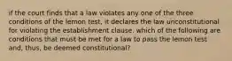 if the court finds that a law violates any one of the three conditions of the lemon test, it declares the law unconstitutional for violating the establishment clause. which of the following are conditions that must be met for a law to pass the lemon test and, thus, be deemed constitutional?