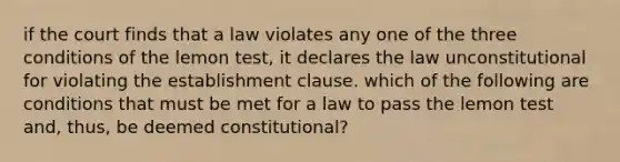 if the court finds that a law violates any one of the three conditions of the lemon test, it declares the law unconstitutional for violating the establishment clause. which of the following are conditions that must be met for a law to pass the lemon test and, thus, be deemed constitutional?