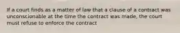 If a court finds as a matter of law that a clause of a contract was unconscionable at the time the contract was made, the court must refuse to enforce the contract