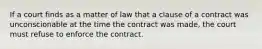 If a court finds as a matter of law that a clause of a contract was unconscionable at the time the contract was made, the court must refuse to enforce the contract.