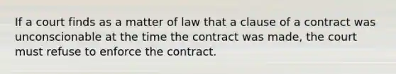 If a court finds as a matter of law that a clause of a contract was unconscionable at the time the contract was made, the court must refuse to enforce the contract.