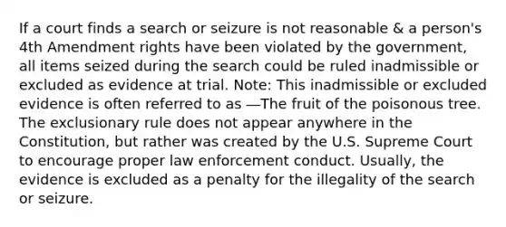 If a court finds a search or seizure is not reasonable & a person's 4th Amendment rights have been violated by the government, all items seized during the search could be ruled inadmissible or excluded as evidence at trial. Note: This inadmissible or excluded evidence is often referred to as ―The fruit of the poisonous tree. The exclusionary rule does not appear anywhere in the Constitution, but rather was created by the U.S. Supreme Court to encourage proper law enforcement conduct. Usually, the evidence is excluded as a penalty for the illegality of the search or seizure.