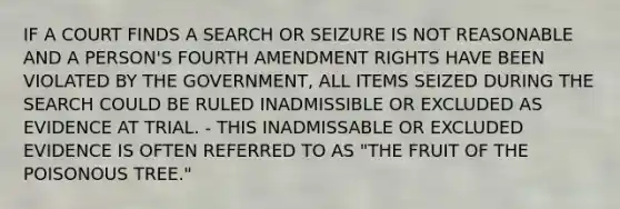 IF A COURT FINDS A SEARCH OR SEIZURE IS NOT REASONABLE AND A PERSON'S FOURTH AMENDMENT RIGHTS HAVE BEEN VIOLATED BY THE GOVERNMENT, ALL ITEMS SEIZED DURING THE SEARCH COULD BE RULED INADMISSIBLE OR EXCLUDED AS EVIDENCE AT TRIAL. - THIS INADMISSABLE OR EXCLUDED EVIDENCE IS OFTEN REFERRED TO AS "THE FRUIT OF THE POISONOUS TREE."