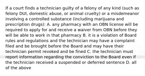 If a court finds a technician guilty of a felony of any kind (such as felony DUI, domestic abuse, or animal cruelty) or a misdemeanor involving a controlled substance (including marijuana and prescription drugs): A. any pharmacy with an OBN license will be required to apply for and receive a waiver from OBN before they will be able to work in that pharmacy B. it is a violation of Board rules and regulations and the technician may have a complaint filed and be brought before the Board and may have their technician permit revoked and be fined C. the technician must report information regarding the conviction to the Board even if the technician received a suspended or deferred sentence D. all of the above