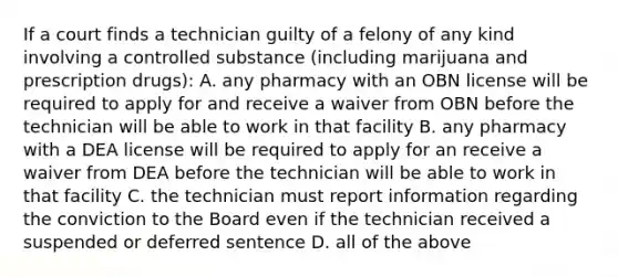 If a court finds a technician guilty of a felony of any kind involving a controlled substance (including marijuana and prescription drugs): A. any pharmacy with an OBN license will be required to apply for and receive a waiver from OBN before the technician will be able to work in that facility B. any pharmacy with a DEA license will be required to apply for an receive a waiver from DEA before the technician will be able to work in that facility C. the technician must report information regarding the conviction to the Board even if the technician received a suspended or deferred sentence D. all of the above