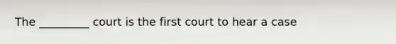 The _________ court is the first court to hear a case