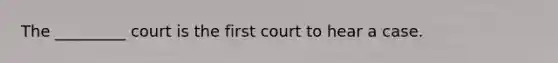 The _________ court is the first court to hear a case.