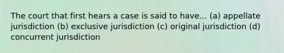 The court that first hears a case is said to have... (a) appellate jurisdiction (b) exclusive jurisdiction (c) original jurisdiction (d) concurrent jurisdiction