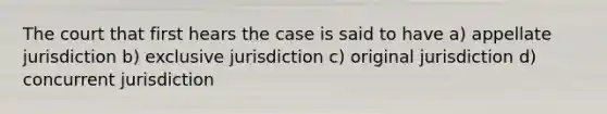 The court that first hears the case is said to have a) appellate jurisdiction b) exclusive jurisdiction c) original jurisdiction d) concurrent jurisdiction