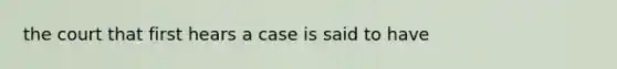 the court that first hears a case is said to have