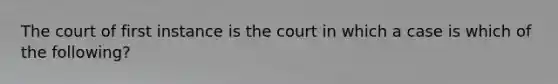 The court of first instance is the court in which a case is which of the following?