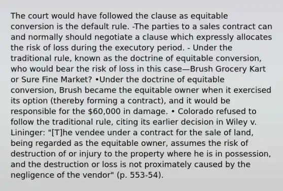 The court would have followed the clause as equitable conversion is the default rule. -The parties to a sales contract can and normally should negotiate a clause which expressly allocates the risk of loss during the executory period. - Under the traditional rule, known as the doctrine of equitable conversion, who would bear the risk of loss in this case—Brush Grocery Kart or Sure Fine Market? •Under the doctrine of equitable conversion, Brush became the equitable owner when it exercised its option (thereby forming a contract), and it would be responsible for the 60,000 in damage. • Colorado refused to follow the traditional rule, citing its earlier decision in Wiley v. Lininger: "[T]he vendee under a contract for the sale of land, being regarded as the equitable owner, assumes the risk of destruction of or injury to the property where he is in possession, and the destruction or loss is not proximately caused by the negligence of the vendor" (p. 553-54).