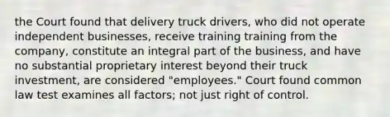 the Court found that delivery truck drivers, who did not operate independent businesses, receive training training from the company, constitute an integral part of the business, and have no substantial proprietary interest beyond their truck investment, are considered "employees." Court found common law test examines all factors; not just right of control.