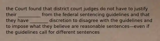 the Court found that district court judges do not have to justify their __________ from the federal sentencing guidelines and that they have ________ discretion to disagree with the guidelines and to impose what they believe are reasonable sentences—even if the guidelines call for different sentences