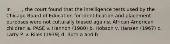 In ____, the court found that the intelligence tests used by the Chicago Board of Education for identification and placement purposes were not culturally biased against African American children a. PASE v. Hannon (1980) b. Hobson v. Hansen (1967) c. Larry P. v. Riles (1979) d. Both a and b