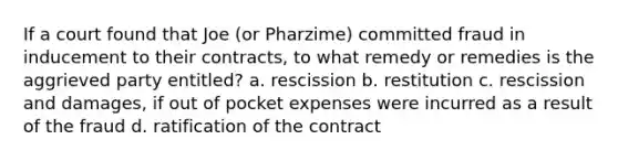 If a court found that Joe (or Pharzime) committed fraud in inducement to their contracts, to what remedy or remedies is the aggrieved party entitled? a. rescission b. restitution c. rescission and damages, if out of pocket expenses were incurred as a result of the fraud d. ratification of the contract