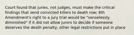 Court found that juries, not judges, must make the critical findings that send convicted killers to death row; 6th Amendment's right to a jury trial would be "senselessly diminished" if it did not allow jurors to decide if someone deserves the death penalty; other legal restrictions put in place