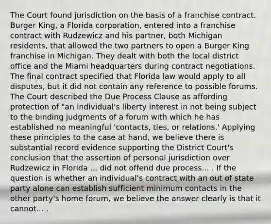 The Court found jurisdiction on the basis of a franchise contract. Burger King, a Florida corporation, entered into a franchise contract with Rudzewicz and his partner, both Michigan residents, that allowed the two partners to open a Burger King franchise in Michigan. They dealt with both the local district office and the Miami headquarters during contract negotiations. The final contract specified that Florida law would apply to all disputes, but it did not contain any reference to possible forums. The Court described the Due Process Clause as affording protection of "an individual's liberty interest in not being subject to the binding judgments of a forum with which he has established no meaningful 'contacts, ties, or relations.' Applying these principles to the case at hand, we believe there is substantial record evidence supporting the District Court's conclusion that the assertion of personal jurisdiction over Rudzewicz in Florida ... did not offend due process... . If the question is whether an individual's contract with an out of state party alone can establish sufficient minimum contacts in the other party's home forum, we believe the answer clearly is that it cannot... .