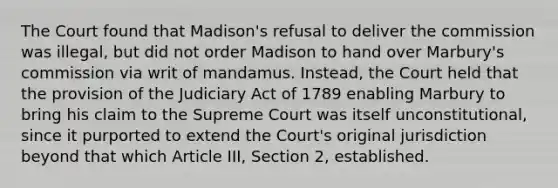 The Court found that Madison's refusal to deliver the commission was illegal, but did not order Madison to hand over Marbury's commission via writ of mandamus. Instead, the Court held that the provision of the Judiciary Act of 1789 enabling Marbury to bring his claim to the Supreme Court was itself unconstitutional, since it purported to extend the Court's original jurisdiction beyond that which Article III, Section 2, established.