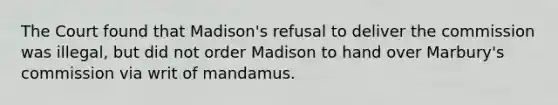 The Court found that Madison's refusal to deliver the commission was illegal, but did not order Madison to hand over Marbury's commission via writ of mandamus.