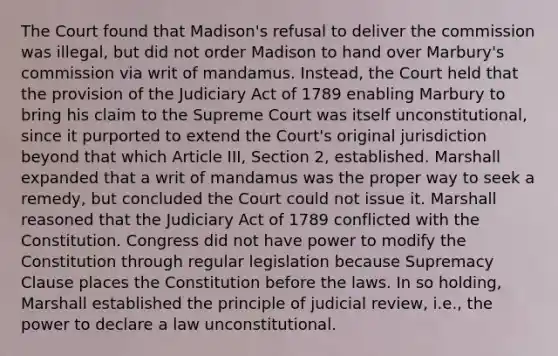 The Court found that Madison's refusal to deliver the commission was illegal, but did not order Madison to hand over Marbury's commission via writ of mandamus. Instead, the Court held that the provision of the Judiciary Act of 1789 enabling Marbury to bring his claim to the Supreme Court was itself unconstitutional, since it purported to extend the Court's original jurisdiction beyond that which Article III, Section 2, established. Marshall expanded that a writ of mandamus was the proper way to seek a remedy, but concluded the Court could not issue it. Marshall reasoned that the Judiciary Act of 1789 conflicted with the Constitution. Congress did not have power to modify the Constitution through regular legislation because Supremacy Clause places the Constitution before the laws. In so holding, Marshall established the principle of judicial review, i.e., the power to declare a law unconstitutional.