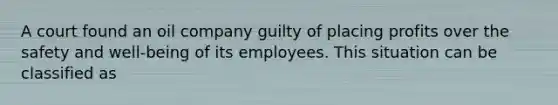 A court found an oil company guilty of placing profits over the safety and well-being of its employees. This situation can be classified as