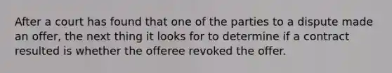 After a court has found that one of the parties to a dispute made an offer, the next thing it looks for to determine if a contract resulted is whether the offeree revoked the offer.