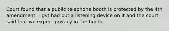 Court found that a public telephone booth is protected by the 4th amendment -- gvt had put a listening device on it and the court said that we expect privacy in the booth