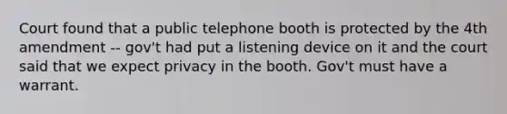 Court found that a public telephone booth is protected by the 4th amendment -- gov't had put a listening device on it and the court said that we expect privacy in the booth. Gov't must have a warrant.